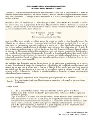 INSTITUCION EDUCATIVA AGRICOLA ALEJANDRO GOMEZ
LECTURAS CIENCIAS NATURALES: QUIMICA
JUAN CARLOSPONCEFIGUEROA
DOCENTE CIENCIASNATURALES:QUIMICA
Aluminio. El aluminio es el metal disponible más abundante, ya que un 8 % de la corteza de la Tierra lo
contiene; se encuentra combinado con arcilla, esquisto y muchas otras rocas; se puede extraer de manera
muy fácil y económica. El principal mineral del aluminio es la bauxita, la cual produce óxido de aluminio
cuando se purifica.
Durante su época de estudiante en el Oberlin College en 1886, Charles Martin Hall descubrió el proceso
que hoy se utiliza para la preparación de aluminio. Él pasó corriente eléctrica a través de una solución de
óxido de aluminio disuelta en un mineral fundido llamado criolita y el óxido de aluminio se descompuso.
La ecuación correspondiente a este proceso es:
Óxido de aluminio → aluminio + oxígeno
2Al2O3 → 4Al + 3O2
Este proceso se denomina electrólisis.
Aleaciones. Muy pocos metales se utilizan puros. La mezcla de estaño y cobre, llamada bronce, fue
utilizada por los primeros egipcios y romanos en la fabricación de adornos y otros artículos. El oro puro es
muy suave, por eso, para qué tome más consistencia se mezcla con el cobre. Cuando el oro es puro, se dice
que es de 24 quilates, cuando el oro es de 18 quilates quiere decir que tiene 18 partes de oro y 6 partes de
otros metales como el cobre, por lo cual ese tipo de oro tiene 75% de pureza. Diferentes clases de metales
se mezclan con hierro para producir diferentes tipos de acero, cada uno con características distintas, como
por ejemplo el acero inoxidable. Dichas mezclas de metales se denominan aleaciones. Los metales de los
aviones son generalmente aleaciones de aluminio y magnesio que brindan el peso liviano y la fortaleza
estructural necesarios. Cuando se utilizan para cableados eléctricos, el cobre o el aluminio deben ser tan
químicamente puros como sea posible.
Los químicos han descubierto muchos hechos acerca de los metales que se encuentran en la corteza
terrestre. Los métodos de extracción, procesamiento y aleación han ido cambiando con el transcurrir del
tiempo; es por esto que se afirma que el final de la historia de los metales está muy lejos, pues los
descubrimientos, los experimentos y la demanda del mercado en cuanto a trabajos en metal, cada día
aumenta y difiere de la anterior. De hecho, la tecnología del futuro demandará el uso de metales mucho
más de lo que hemos imaginado.
Electrólisis: La ruptura o separación de un componente químico por medio de la electricidad
Bauxita:
Una combinación de diversos Minerales que se encuentran en la superficie terrestre; fuente
de aluminio.
Taller de lectura:
1. En la anterior lectura se habló sobre cinco diferentes metales, grupos de metales o
combinaciones de los mismos. En el cuadro que se encuentra a continuación trata de organice la
información que leyó.
Copie el cuadro en tu cuaderno; en la primera columna escribe el nombre de los cinco metales en el
orden en que fueron mencionados en cada título. En la segunda columna escribe aquellos
elementos con los cuales se encuentra combinado en la naturaleza o escriba "no combinado". En la
tercera columna, escriba los nombres de los procesos utilizados en la extracción o producción de
cada metal o grupo de metales, a excepción de la quinta respuesta, en la que simplemente debes
escribir una frase que diga cómo son producidos los metales.
 