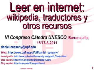 [email_address] Web:  http://www.upf.es/pdi/dtf/daniel_cassany/ Investigación:  http://www.upf.edu/dtf/recerca/grups/grael/LC/index.html Bloc catalán:  http://www.emigrantdigital.blogspot.com/ Blog español:  http://exploradorl2.blogspot.com/ Leer en internet:  wikipedia, traductores y otros recursos Leer en internet VI Congreso Cátedra UNESCO , Barranquilla, 15/17-6-2011 