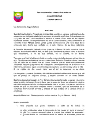 INSTITUCION EDUCATIVA CIUDADELA DEL SUR
JORNADA SABATINO
TALLER DE LENGUAJE
Lee atentamente el siguiente texto
EL ECLIPSE
Cuando Fray Bartolomé Arrazola se sintió perdido aceptó que ya nada podría salvarlo. La
selva poderosa de Guatemala lo había apresado, implacable y definitiva. Ante su ignorancia
topográfica se sentó con tranquilidad a esperar la muerte. Quiso morir allí, sin ninguna
esperanza, aislado, con el pensamiento fijo en la España distante, particularmente en el
convento de Los Abrojos, donde Carlos Quinto condescendiera una vez a bajar de su
eminencia para decirle que confiaba en el celo religioso de su labor redentora.
Al despertar se encontró rodeado por un grupo de indígenas de rostro impasible que se
disponía a sacrificarlo ante un altar, un altar que a Bartolomé le pareció como el lecho en
que descansaría, al fin, de sus temores, de su destino, de sí mismo.
Tres años en el país le habían conferido un mediano dominio de las lenguas nativas. Intentó
algo. Dijo algunas palabras que fueron comprendidas. Entonces floreció en él una idea que
tuvo por digna de su talento y de su cultura universal y de su arduo conocimiento de
Aristóteles. Recordó que para ese día se esperaba un eclipse total de sol. Y dispuso, en lo
más íntimo, valerse de aquel conocimiento para engañar a sus opresores y salvar la vida. -
Si me matáis -les dijo- puedo hacer que el sol se oscurezca en su altura.
Los indígenas, lo miraron fijamente y Bartolomé sorprendió la incredulidad en sus ojos. Vio
que se produjo un pequeño consejo, y esperó confiado, no sin cierto desdén.
Dos horas después el corazón de Fray Bartolomé Arrazola chorreaba su sangre vehemente
sobre la piedra de los sacrificios (brillante bajo la opaca luz de un sol eclipsado), mientras
uno de los indígenas recitaba sin ninguna inflexión de voz, sin prisa, una por una las infinitas
fechas en que se producirían eclipses solares y lunares, que los astrónomos de la
comunidad maya habían previsto y anotado en sus códices sin la valiosa ayuda de
Aristóteles.
(Augusto Monterroso. Obras completas y otros cuentos, Bogotá, Norma, 1994-).
Analiza y responde
1. Una pregunta que podría realizarse a partir de la lectura es
A. ¿Hay evidencias sobre la ignorancia de los mayas en torno al cosmos?
B. ¿El Conocimiento universal sobre el cosmos fue iniciado por Aristóteles?
C. ¿Cuáles fueron las coincidencias entre las teorías de Aristóteles y la de los
 