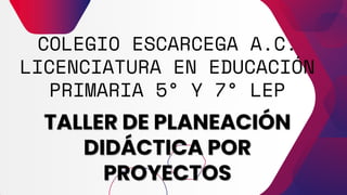 COLEGIO ESCARCEGA A.C.
LICENCIATURA EN EDUCACIÓN
PRIMARIA 5° Y 7° LEP
TALLER DE PLANEACIÓN
DIDÁCTICA POR
PROYECTOS
 