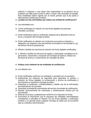 políticos o culposos; o que hayan sido suspendidas en el ejercicio de su
profesión por falta grave contra la ética o hayan sido excluidas de aquélla.
Esta inhabilidad estará vigente por el mismo período que la ley penal o
administrativa señale para el efecto.
¿Cuáles son las actividades que realiza una entidad de certificación?
Las actividades son:
Emitir certificados en relación con las firmas digitales de personas
naturales o jurídicas.
Emitir certificados sobre la verificación respecto de la alteración entre el
envío y recepción del mensaje de datos.
Emitir certificados en relación con la persona que posea un derecho u
obligación con respecto a los documentos enunciados en los literales f) y g)
del artículo 26 de la presente ley.
Ofrecer o facilitar los servicios de creación de firmas digitales certificadas.
e. Ofrecer o facilitar los servicios de registro y estampado cronológico en la
generación, transmisión y recepción de mensajes de datos.6. Ofrecer los
servicios de archivo y conservación de mensajes de datos.
Indique cinco deberes de las entidades de certificación
Los deberes son:
Emitir certificados conforme a lo solicitado o acordado con el suscriptor.
Implementar los sistemas de seguridad para garantizar la emisión y
creación de firmas digitales, la conservación y archivo de certificados y
documentos en soporte de mensaje de datos.
Garantizar la protección, confidencialidad y debido uso de la información
suministrada por el suscriptor.
Garantizar la prestación permanente del servicio de entidad de certificación.
Atender oportunamente las solicitudes y reclamaciones hechas por los
suscriptores;
Efectuar los avisos y publicaciones conforme a lo dispuesto en la ley;
Suministrar la información que le requieran las entidades administrativas
competentes o judiciales en relación con las firmas digitales y certificados
emitidos y en general sobre cualquier mensaje de datos que se encuentre
bajo su custodia y administración.
 