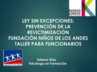 LEY SIN EXCEPCIONES: 
PREVENCIÓN DE LA 
REVICTIMIZACIÓN 
FUNDACIÓN NIÑOS DE LOS ANDES 
TALLER PARA FUNCIONARIOS 
Tatiana Díaz 
Psicóloga en Formación 
 
