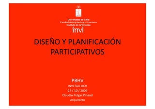 DISEÑO Y PLANIFICACIÓN 
    PARTICIPATIVOS 


             PBHV  
           INVI FAU UCH  
           27 / 10 / 2009 
       Claudio Pulgar Pinaud 
             Arquitecto  
 
