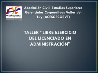 Asociación Civil Estudios Superiores
Gerenciales Corporativos Valles del
Tuy (ACESGECORVT)
TALLER “LIBRE EJERCICIO
DEL LICENCIADO EN
ADMINISTRACIÓN"
 