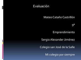 Evaluación


       Mateo Cataño Castrillón

                             9ª

              Emprendimiento

     Sergio Alexander Jiménez

    Colegio san José de la Salle

        Mi colegio por siempre
 