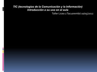 TIC (tecnologias de la Comunicación y la Información)
           Introducción a su uso en el aula
                              Taller Liceo 2 Tacuarembó 10/05/2012
 