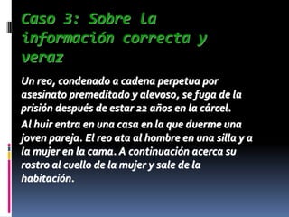 Caso 3: Sobre la
información correcta y
veraz
Un reo, condenado a cadena perpetua por
asesinato premeditado y alevoso, se fuga de la
prisión después de estar 22 años en la cárcel.
Al huir entra en una casa en la que duerme una
joven pareja. El reo ata al hombre en una silla y a
la mujer en la cama. A continuación acerca su
rostro al cuello de la mujer y sale de la
habitación.
 