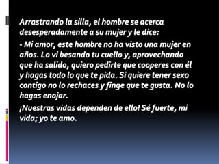 Arrastrando la silla, el hombre se acerca
desesperadamente a su mujer y le dice:
- Mi amor, este hombre no ha visto una mujer en
años. Lo vi besando tu cuello y, aprovechando
que ha salido, quiero pedirte que cooperes con él
y hagas todo lo que te pida. Si quiere tener sexo
contigo no lo rechaces y finge que te gusta. No lo
hagas enojar.
¡Nuestras vidas dependen de ello! Sé fuerte, mi
vida; yo te amo.
 