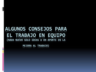 ALGUNOS CONSEJOS PARA
EL TRABAJO EN EQUIPO
(NADA NUEVO SOLO IDEAS A UN APORTE EN LA

          MEJORA AL TRABAJO)
 