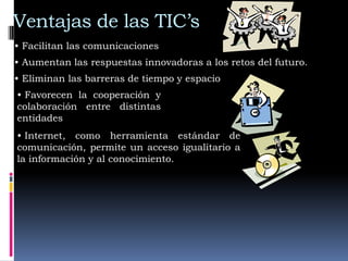 Ventajas de las TIC’s
• Facilitan las comunicaciones
• Aumentan las respuestas innovadoras a los retos del futuro.
• Eliminan las barreras de tiempo y espacio
• Favorecen la cooperación y
colaboración entre distintas
entidades
• Internet, como herramienta estándar de
comunicación, permite un acceso igualitario a
la información y al conocimiento.
 