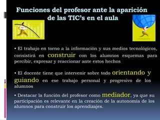 Funciones del profesor ante la aparición
        de las TIC’s en el aula



• El trabajo en torno a la información y sus medios tecnológicos,
consistirá en construir con los alumnos esquemas para
percibir, expresar y reaccionar ante estos hechos

• El docente tiene que intervenir sobre todo   orientando y
guiando     en ese trabajo personal y progresivo de los
alumnos

• Destacar la función del profesor como mediador, ya que su
participación es relevante en la creación de la autonomía de los
alumnos para construir los aprendizajes.
 