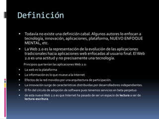 Definición
 Todavía no existe una definición cabal. Algunos autores lo enfocan a
  tecnología, innovación, aplicaciones, plataforma, NUEVO ENFOQUE
  MENTAL, etc.
 La Web 2.0 es la representación de la evolución de las aplicaciones
  tradicionales hacia aplicaciones web enfocadas al usuario final. El Web
  2.0 es una actitud y no precisamente una tecnología.
    Principios que tenían las aplicaciones Web 2.0:
   La web es la plataforma
   La información es lo que mueve a la Internet
   Efectos de la red movidos por una arquitectura de participación.
   La innovación surge de características distribuidas por desarrolladores independientes.
   El fin del círculo de adopción de software pues tenemos servicios en beta perpetuo
   de esta nueva Web 2.0 es que Internet ha pasado de ser un espacio de lectura a ser de
    lectura-escritura.
 