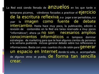 La Red está siendo llenada de   anzuelos en los que tarde o
  temprano picamos,    viéndonos forzados a practicar el   ejercicio
  de la escritura reflexiva, o a              jugar a ser periodistas, o a
  usar    imagen como fuente de debate
         la
  intercambio. Hasta hace muy poco, la publicación, edición o
  revisión de contenidos en la Red era tarea reservada a muy pocos
  “informáticos”; ahora ya no son          necesarios amplios
  conocimientos informáticos ni tampoco dominar
  estrategias de marketing para que te lean algunos cientos de personas
  a la semana pudiendo incluso generar debate sobre tus reflexiones o
  informaciones. Basta con unos cuantos clics de ratón paragenerar
  un espacio en Internet donde tú solo, o acompañado
  de algunos otros se pueda, de forma tan sencilla
  crear.
 