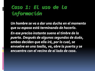 Caso 1: El uso de la
información
Un hombre se va a dar una ducha en el momento
que su esposa está terminando de hacerlo.
En ese preciso instante suena el timbre de la
puerta. Después de algunos segundos de duda,
ambos deciden que ella irá, por lo cual, se
envuelve en una toalla, va, abre la puerta y se
encuentra con el vecino de al lado de casa.
 
