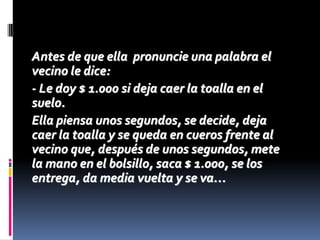 Antes de que ella pronuncie una palabra el
vecino le dice:
- Le doy $ 1.000 si deja caer la toalla en el
suelo.
Ella piensa unos segundos, se decide, deja
caer la toalla y se queda en cueros frente al
vecino que, después de unos segundos, mete
la mano en el bolsillo, saca $ 1.000, se los
entrega, da media vuelta y se va…
 
