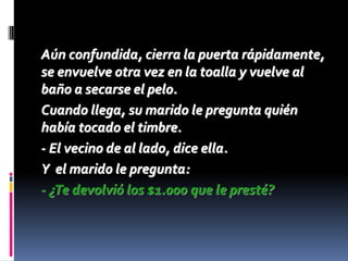 Aún confundida, cierra la puerta rápidamente,
se envuelve otra vez en la toalla y vuelve al
baño a secarse el pelo.
Cuando llega, su marido le pregunta quién
había tocado el timbre.
- El vecino de al lado, dice ella.
Y el marido le pregunta:
- ¿Te devolvió los $1.000 que le presté?
 