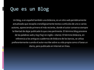 Que es un Blog
 Un blog, o en español también una bitácora, es un sitio web periódicamente
 actualizado que recopila cronológicamente textos o artículos de uno o varios
autores, apareciendo primero el más reciente, donde el autor conserva siempre
la libertad de dejar publicado lo que crea pertinente. El término blog proviene
   de las palabras web y log ('log' en inglés = diario). El término bitácora, en
    referencia a los antiguos cuadernos de bitácora de los barcos, se utiliza
preferentemente cuando el autor escribe sobre su vida propia como si fuese un
                  diario, pero publicado en Internet en línea.
 
