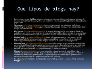 Que tipos de blogs hay?
   Podremos encontrar Weblogs gratuitos o de pagos, unos que deberemos instalar el software de
    creación en nuestro ordenador y otros que podremos editar nuestro blog directamente desde una
    página web.
   Weblogger: (http://www.weblogger.com) podremos conseguir una apariencia profesional
    utilizando gran cantidad de temas, pulg-ins pagando una cuota mensual. No necesitamos instalar
    ningún tipo de Software.
   LiveJournal: (http://www.livejournal.com) se basa en la instalación de un programa el cual nos
    evita tener que entrar en una página web para editar nuestro Blog. Es un servicio de pago, aunque
    tiene una pequeña modalidad gratuita, siempre y cuando conozcamos a algún usuario registrado.
   BigBlogTool: (http://www.bigblogtool.com) este softwares es de pago, muy potente, con él
    podremos añadir herramientas multimedia a nuestros Blogs (mp3, vídeos, ...). Al instalar el
    Software podremos gestionar nuestro Blog sin necesidad de entrar en una página web.
   Movable Type: (http://www.movabletype.org) una de las mejores y más utilizadas herramientas
    de creación de Blogs. Necesitamos conocimientos avanzados. Es una herramienta que podemos
    descargar de la página web, lo instalamos en nuestro ordenador, configuramos, enviamos a un
    servidor utilizando una cuenta FTP, lo instalamos y ya podemos trabajar.
   Blogger: (http://www.blogger.com) en la actualidad esta siendo uno de los weblogs más
    utilizados. Gestionaremos nuestro Blog directamente desde una página web, esto es útil en el
    momento que deseamos editarlo desde cualquier lugar. Es fácil de crear y de gestionar. No
    necesitamos ningún tipo de conocimiento para poder utilizarlo.
   En este curso veremos como darnos de alta, crear un Blog, editarlo y hacerlo público, utilizando
    Blogger.
 