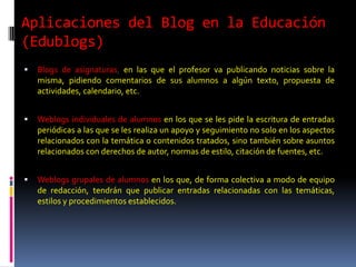 Aplicaciones del Blog en la Educación
(Edublogs)
   Blogs de asignaturas, en las que el profesor va publicando noticias sobre la
    misma, pidiendo comentarios de sus alumnos a algún texto, propuesta de
    actividades, calendario, etc.


   Weblogs individuales de alumnos en los que se les pide la escritura de entradas
    periódicas a las que se les realiza un apoyo y seguimiento no solo en los aspectos
    relacionados con la temática o contenidos tratados, sino también sobre asuntos
    relacionados con derechos de autor, normas de estilo, citación de fuentes, etc.


   Weblogs grupales de alumnos en los que, de forma colectiva a modo de equipo
    de redacción, tendrán que publicar entradas relacionadas con las temáticas,
    estilos y procedimientos establecidos.
 