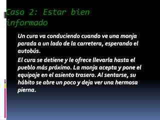 Caso 2: Estar bien
informado
  Un cura va conduciendo cuando ve una monja
  parada a un lado de la carretera, esperando el
  autobús.
  El cura se detiene y le ofrece llevarla hasta el
  pueblo más próximo. La monja acepta y pone el
  equipaje en el asiento trasero. Al sentarse, su
  hábito se abre un poco y deja ver una hermosa
  pierna.
 