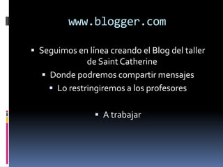 www.blogger.com

 Seguimos en línea creando el Blog del taller
             de Saint Catherine
   Donde podremos compartir mensajes
     Lo restringiremos a los profesores


                 A trabajar
 