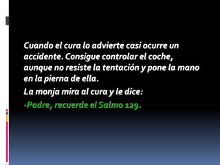 Cuando el cura lo advierte casi ocurre un
accidente. Consigue controlar el coche,
aunque no resiste la tentación y pone la mano
en la pierna de ella.
La monja mira al cura y le dice:
-Padre, recuerde el Salmo 129.
 