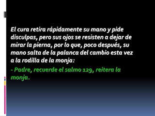 El cura retira rápidamente su mano y pide
disculpas, pero sus ojos se resisten a dejar de
mirar la pierna, por lo que, poco después, su
mano salta de la palanca del cambio esta vez
a la rodilla de la monja:
- Padre, recuerde el salmo 129, reitera la
monja.
 