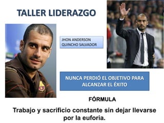 TALLER LIDERAZGO 
JHON ANDERSON 
QUINCHO SALVADOR 
NUNCA PERDIÓ EL OBJETIVO PARA 
ALCANZAR EL ÉXITO 
FÓRMULA 
Trabajo y sacrificio constante sin dejar llevarse 
por la euforia. 
 