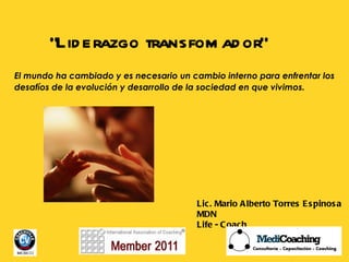“ Liderazgo transfomador”  Lic. Mario Alberto Torres Espinosa MDN Life - Coach El mundo ha cambiado y es necesario un cambio interno para enfrentar los desafíos de la evolución y desarrollo de la sociedad en que vivimos.   