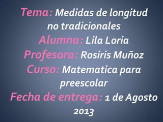 Tema: Medidas de longitud
no tradicionales
Alumna: Lila Loria
Profesora: Rosiris Muñoz
Curso: Matematica para
preescolar
Fecha de entrega: 1 de Agosto
2013
 