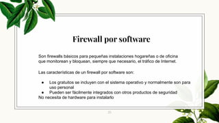 25
Son firewalls básicos para pequeñas instalaciones hogareñas o de oficina
que monitorean y bloquean, siempre que necesario, el tráfico de Internet.
Las características de un firewall por software son:
● Los gratuitos se incluyen con el sistema operativo y normalmente son para
uso personal
● Pueden ser fácilmente integrados con otros productos de seguridad
No necesita de hardware para instalarlo
Firewall por software
 