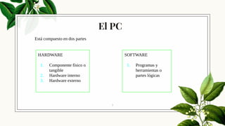 El PC
7
HARDWARE
1. Componente físico o
tangible
2. Hardware interno
3. Hardware externo
SOFTWARE
1. Programas y
herramientas o
partes lógicas
Está compuesto en dos partes
 