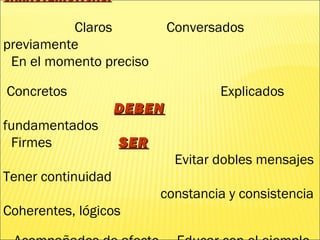 CARACTERÍSTICAS:CARACTERÍSTICAS:
Claros Conversados
previamente
En el momento preciso
Concretos Explicados
DEBENDEBEN
fundamentados
Firmes SERSER
Evitar dobles mensajes
Tener continuidad
constancia y consistencia
Coherentes, lógicos
 