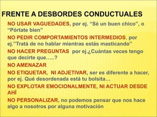 FRENTE A DESBORDES CONDUCTUALES
NO USAR VAGUEDADES, por ej. “Sé un buen chico”, o
“Pórtate bien”
NO PEDIR COMPORTAMIENTOS INTERMEDIOS, por
ej.”Tratá de no hablar mientras estás masticando”
NO HACER PREGUNTAS por ej.¿Cuántas veces tengo
que decirte que…..?
NO AMENAZAR
NO ETIQUETAR, NI ADJETIVAR, ser es diferente a hacer,
por ej. Qué desordenada está tu bolsita…
NO EXPLOTAR EMOCIONALMENTE, NI ACTUAR DESDE
AHÍ
NO PERSONALIZAR, no podemos pensar que nos hace
algo a nosotros por alguna motivación
 