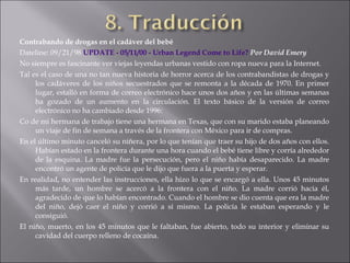 Contrabando de drogas en el cadáver del bebé Dateline: 09/21/98  UPDATE - 05/11/00 - Urban  Legend  Come  to   Life ?   Por David Emery   No siempre es fascinante ver viejas leyendas urbanas vestido con ropa nueva para la Internet.  Tal es el caso de una no tan nueva historia de horror acerca de los contrabandistas de drogas y los cadáveres de los niños secuestrados que se remonta a la década de 1970. En primer lugar, estalló en forma de correo electrónico hace unos dos años y en las últimas semanas ha gozado de un aumento en la circulación. El texto básico de la versión de correo electrónico no ha cambiado desde 1996:  Co de mi hermana de trabajo tiene una hermana en Texas, que con su marido estaba planeando un viaje de fin de semana a través de la frontera con México para ir de compras.  En el último minuto canceló su niñera, por lo que tenían que traer su hijo de dos años con ellos. Habían estado en la frontera durante una hora cuando el bebé tiene libre y corría alrededor de la esquina. La madre fue la persecución, pero el niño había desaparecido. La madre encontró un agente de policía que le dijo que fuera a la puerta y esperar.  En realidad, no entender las instrucciones, ella hizo lo que se encargó a ella. Unos 45 minutos más tarde, un hombre se acercó a la frontera con el niño. La madre corrió hacia él, agradecido de que lo habían encontrado. Cuando el hombre se dio cuenta que era la madre del niño, dejó caer el niño y corrió a sí mismo. La policía le estaban esperando y le consiguió.  El niño, muerto, en los 45 minutos que le faltaban, fue abierto, todo su interior y eliminar su cavidad del cuerpo relleno de cocaína.  