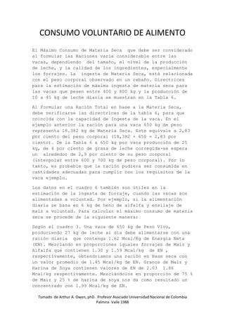 Tomado de Arthur A. Owen, phD. Profesor Asociado Universidad Nacional de Colombia
Palmira- Valle 1988
CONSUMO VOLUNTARIO DE ALIMENTO
El Máximo Consumo de Materia Seca que debe ser considerado
al formular las Raciones varia considerable entre las
vacas, dependiendo del tamaño, el nivel de la producción
de leche, y la calidad de los ingredientes, especialmente
los forrajes. La ingesta de Materia Seca, está relacionada
con el peso corporal observado en un rebaño. Directrices
para la estimación de máxima ingesta de materia seca para
las vacas que pesen entre 400 y 800 kg y la producción de
10 a 45 kg de leche diaria se muestran en la Tabla 6.
Al Formular una Ración Total en base a la Materia Seca,
debe verificarse las directrices de la tabla 6, para que
coincida con la capacidad de Ingesta de la vaca. En el
ejemplo anterior la ración para una vaca 650 kg de peso
representa 18.382 kg de Materia Seca. Esto equivale a 2,83
por ciento del peso corporal (18,382 + 650 = 2,83 por
ciento). De la Tabla 6 a 650 kg por vaca producción de 25
kg, de 4 por ciento de grasa de leche corregida-se espera
un alrededor de 2,9 por ciento de su peso corporal
(interpolar entre 600 y 700 kg de peso corporal). Por lo
tanto, es probable que la ración pudiera ser consumida en
cantidades adecuadas para cumplir con los requisitos de la
vaca ejemplo.
Los datos en el cuadro 6 también son útiles en la
estimación de la ingesta de forraje, cuando las vacas son
alimentadas a voluntad. Por ejemplo, si la alimentación
diaria se basa en 6 kg de heno de alfalfa y ensilaje de
maíz a voluntad. Para calcular el máximo consumo de materia
seca se procede de la siguiente manera:
Según el cuadro 3. Una vaca de 650 kg de Peso Vivo,
produciendo 27 kg de leche al día debe alimentarse con una
ración diaria que contenga 1.62 Mcal/Kg de Energía Neta
(EN). Mezclando en proporciones iguales forrajes de Maíz y
Alfalfa que contienen 1.30 y 1.59 Mcal/kg de EN ,
respectivamente, obtendríamos una ración en Base seca con
un valor promedio de 1.45 Mcal/kg de EN. Granos de Maiz y
Harina de Soya contienen valores de EN de 2.03 1.86
Mcal/kg respectivamente. Mezclándolos en proporción de 75 %
de Maíz y 25 % de harina de soya nos da como resultado un
concentrado con 1.99 Mcal/kg de EN.
 