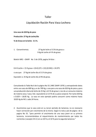 Taller
Liquidación Ración Para Vaca Lechera
Una vaca de 650 Kg de peso
Producción: 27 Kg de Leche/día
% de Grasa en la leche: 3.5 %.
1. Convertiremos: 27 kg de leche al 3.5% de grasa a
X Kg de Leche al 4 % de grasa.
Boletín NRC – DAIRY No 3 de 1978, pagina 54 dice :
0.4 X Leche + 15 X grasa = (0.4) (27) + (15) (0.945) = 24.975
o sea que: 27 Kg de Leche día al 3.5 % de grasa
Equivalen a: 25 Kg de Leche día al 4% de grasa.
Consultando la Tabla No 6 de la página No 55 ( NRC DAIRY 1978 ) y extrapolando datos
entre una vaca de 600 kg y un de 700 Kg, o sea para una vaca de 650 Kg de peso y para
una producción diaria de leche de 25 Kg ( al 4 % de grasa ); nos da un consumo máximo
de materia seca / vaca / día equivalente al 2.9 % de su peso corporal. Por tanto 650 Kg
x 0.029 = 18.85 Kg. La vaca en este ejemplo podría consumir como máximo hasta
18.85 Kg de M.S. cada 24 horas.
2. Asumiremos que la vaca está en su tercer período de lactancia; no es necesario
hacer corrección por crecimiento de la misma. Según la nota a pie de página de la
pagina No 35. “para permitir el crecimiento de una vaca joven en su primera
lactancia, incrementándose el requerimiento de mantenimiento par todos los
nutrientes ( excepto Vit A ) en un 20 % y el 10 % para la segunda lactancia.”
 