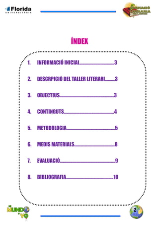 2
ÍNDEX
1. INFORMACIÓ INICIAL...................................3
2. DESCRPICIÓ DEL TALLER LITERARI..........3
3. OBJECTIUS.......................................................3
4. CONTINGUTS...................................................4
5. METODOLOGIA.................................................5
6. MEDIS MATERIALS.........................................8
7. EVALUACIÓ........................................................9
8. BIBLIOGRAFIA................................................10
 