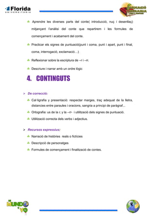 4
 Aprendre les diverses parts del conte( introducció, nuç i desenllaç)
mitjançant l’anàlisi del conte que repartirem i les formules de
començament i acabament del conte.
 Practicar els signes de puntuació(punt i coma, punt i apart, punt i final,
coma, interrogació, exclamació…)
 Reflexionar sobre la escriptura de –r i –rr.
 Descriure i narrar amb un ordre lògic
4. CONTINGUTS
 De correcció:
 Cal·ligrafia y presentació: respectar marges, traç adequat de la lletra,
distancies entre paraules i oracions, sangria a principi de paràgraf...
 Ortografia: us de la r, y la –rr- i utilització dels signes de puntuació.
 Utilització correcta dels verbs i adjectius.
 Recursos expressius:
 Narració de històries reals o fictícies
 Descripció de personatges
 Formules de començament i finalització de contes.
 