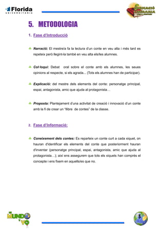 5
5. METODOLOGIA
1. Fase d’Introducció
 Narració: El mestre/a fa la lectura d’un conte en veu alta i més tard es
repeteix però llegint-la també en veu alta els/les alumnes.
 Col·loqui: Debat oral sobre el conte amb els alumnes, les seues
opinions al respecte, si els agrada... (Tots els alumnes han de participar).
 Explicació: del mestre dels elements del conte: personatge principal,
espai, antagonista, amic que ajuda al protagonista…
 Proposta: Plantejament d’una activitat de creació i innovació d’un conte
amb la fi de crear un “llibre de contes” de la classe.
2. Fase d’Informació:
 Coneixement dels contes: Es reparteix un conte curt a cada xiquet, on
hauran d'identificar els elements del conte que posteriorment hauran
d'inventar (personatge principal, espai, antagonista, amic que ajuda al
protagonista…); així ens assegurem que tots els xiquets han comprés el
concepte i ens fixem en aquells/es que no.
 