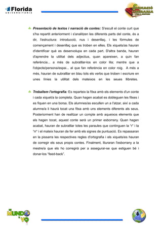 6
 Presentació de textos i narració de contes: S'escull el conte curt que
s'ha repartit anteriorment i s'analitzen les diferents parts del conte, és a
dir, l'estructura: introducció, nus i desenllaç, i les fórmules de
començament i desenllaç que es troben en elles. Els xiquets/as hauran
d'identificar què es desenvolupa en cada part. D'altra banda, hauran
d'aprendre la utilitat dels adjectius, quan apareixen, a quin fan
referència... a més de subratllar-los en color lila; mentre que a
l'objecte/persona/espai... al que fan referència en color roig. A més a
més, hauran de subratllar en blau tots els verbs que troben i escriure en
unes línies la utilitat dels mateixos en les seues llibretes.
 Treballem l'ortografia: Es reparteix la fitxa amb els elements d'un conte
i cada xiquet/a la completa. Quan hagen acabat es dobleguen les fitxes i
es fiquen en una borsa. Els alumnes/as escullen un a l'atzar, així a cada
alumne/a li haurà tocat una fitxa amb uns elements diferents als seus.
Posteriorment han de realitzar un compte amb aqueixos elements que
els hagen tocat, aquest conte serà un primer esborrany. Quan hagen
acabat, hauran de subratllar totes les paraules que continguen la “r” i la
“rr“ i el mateix hauran de fer amb els signes de puntuació. Es repassaran
en la pissarra les respectives regles d'ortografia i els xiquets/es hauran
de corregir els seus propis contes. Finalment, lliuraran l'esborrany a la
mestre/a que els ho corregirà per a assegurar-se que estiguen bé i
donar-los “feed-back”.
 