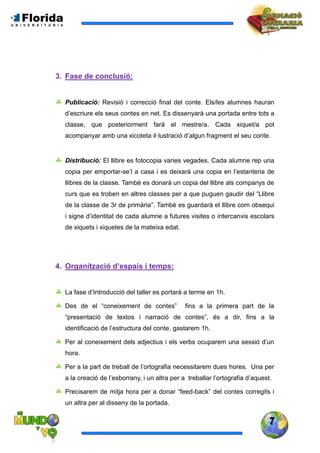 7
3. Fase de conclusió:
 Publicació: Revisió i correcció final del conte. Els/les alumnes hauran
d’escriure els seus contes en net. Es dissenyarà una portada entre tots a
classe, que posteriorment farà el mestre/a. Cada xiquet/a pot
acompanyar amb una xicoteta il·lustració d’algun fragment el seu conte.
 Distribució: El llibre es fotocopia varies vegades. Cada alumne rep una
copia per emportar-se’l a casa i es deixarà una copia en l’estanteria de
llibres de la classe. També es donarà un copia del llibre als companys de
curs que es troben en altres classes per a que puguen gaudir del “Llibre
de la classe de 3r de primària”. També es guardarà el llibre com obsequi
i signe d’identitat de cada alumne a futures visites o intercanvis escolars
de xiquets i xiquetes de la mateixa edat.
4. Organització d’espais i temps:
 La fase d’Introducció del taller es portarà a terme en 1h.
 Des de el “coneixement de contes” fins a la primera part de la
“presentació de textos i narració de contes”, és a dir, fins a la
identificació de l’estructura del conte, gastarem 1h.
 Per al coneixement dels adjectius i els verbs ocuparem una sessió d’un
hora.
 Per a la part de treball de l’ortografia necessitarem dues hores. Una per
a la creació de l’esborrany, i un altra per a treballar l’ortografia d’aquest.
 Precisarem de mitja hora per a donar “feed-back” del contes corregits i
un altra per al disseny de la portada.
 