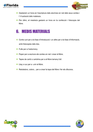 8
 Gastarem un hora en l’escriptura dels alumnes en net dels seus contes i
l’ il·lustració dels mateixos.
 Per últim, el mestre/a gastarà un hora en la confecció i fotocopia del
llibre.
6. MEDIS MATERIALS
 Conte curt per a la fase d’Introducció i un altre per a la fase d’Informació,
amb fotocopies dels dos.
 Fulls per a l’esborrany.
 Paper per a escriure els contes en net i crear el llibre.
 Tapes de cartó o cartolina per a el llibre tamany full.
 Llaç o cuc per a unir el llibre.
 Retoladors, colors... per a crear la tapa del llibre i fer els dibuixos.
 