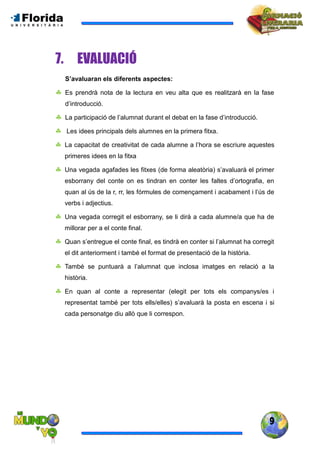 9
7. EVALUACIÓ
S’avaluaran els diferents aspectes:
 Es prendrà nota de la lectura en veu alta que es realitzarà en la fase
d’introducció.
 La participació de l’alumnat durant el debat en la fase d’introducció.
 Les idees principals dels alumnes en la primera fitxa.
 La capacitat de creativitat de cada alumne a l’hora se escriure aquestes
primeres idees en la fitxa
 Una vegada agafades les fitxes (de forma aleatòria) s’avaluarà el primer
esborrany del conte on es tindran en conter les faltes d’ortografia, en
quan al ús de la r, rr, les fórmules de començament i acabament i l’ús de
verbs i adjectius.
 Una vegada corregit el esborrany, se li dirà a cada alumne/a que ha de
millorar per a el conte final.
 Quan s’entregue el conte final, es tindrà en conter si l’alumnat ha corregit
el dit anteriorment i també el format de presentació de la història.
 També se puntuarà a l’alumnat que inclosa imatges en relació a la
història.
 En quan al conte a representar (elegit per tots els companys/es i
representat també per tots ells/elles) s’avaluarà la posta en escena i si
cada personatge diu allò que li correspon.
 
