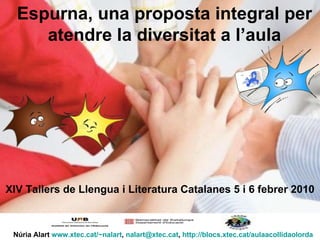 Espurna, una proposta integral per atendre la diversitat a l’aula Núria Alart  www.xtec.cat/~nalart ,  [email_address] ,  http://blocs.xtec.cat/aulaacollidaolorda XIV Tallers de Llengua i Literatura Catalanes 5 i 6 febrer 2010 