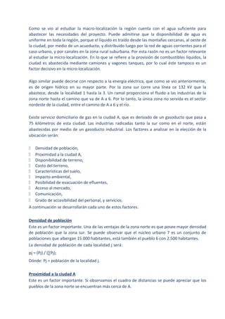 Como se vio al estudiar la macro-localización la región cuenta con el agua suficiente para
abastecer las necesidades del proyecto. Puede admitirse que la disponibilidad de agua es
uniforme en toda la región, porque el líquido es traído desde las montañas cercanas, al oeste de
la ciudad, por medio de un acueducto, y distribuido luego por la red de aguas corrientes para el
caso urbano, y por canales en la zona rural suburbana. Por esta razón no es un factor relevante
al estudiar la micro-localización. En lo que se refiere a la provisión de combustibles líquidos, la
ciudad es abastecida mediante camiones y vagones tanques, por lo cual éste tampoco es un
factor decisivo en la micro-localización.
Algo similar puede decirse con respecto a la energía eléctrica, que como se vio anteriormente,
es de origen hídrico en su mayor parte. Por la zona sur corre una línea ce 132 kV que la
abastece, desde la localidad 1 hasta la 3. Un ramal proporciona el fluido a las industrias de la
zona norte hasta el camino que va de A a 6. Por lo tanto, la única zona no servida es el sector
nordeste de la ciudad, entre el camino de A a 6 y el río.
Existe servicio domiciliario de gas en la ciudad A, que es derivado de un gasoducto que pasa a
75 kilómetros de esta ciudad. Las industrias radicadas tanto la sur como en el norte, están
abastecidas por medio de un gasoducto industrial. Los factores a analizar en la elección de la
ubicación serán:
ƒ Densidad de población,
ƒ Proximidad a la ciudad A,
ƒ Disponibilidad de terreno,
ƒ Costo del terreno,
ƒ Características del suelo,
ƒ Impacto ambiental,
ƒ Posibilidad de evacuación de efluentes,
ƒ Acceso al mercado,
ƒ Comunicación,
ƒ Grado de accesibilidad del personal, y servicios.
A continuación se desarrollarán cada uno de estos factores.
Densidad de población
Este es un factor importante. Una de las ventajas de la zona norte es que posee mayor densidad
de población que la zona sur. Se puede observar que el núcleo urbano 7 es un conjunto de
poblaciones que albergan 15.000 habitantes, está también el pueblo 6 con 2.500 habitantes.
La densidad de población de cada localidad j será:
pj = (Pj) / (∑Pj);
Dónde: Pj = población de la localidad j.
Proximidad a la ciudad A
Este es un factor importante. Si observamos el cuadro de distancias se puede apreciar que los
pueblos de la zona norte se encuentran más cerca de A.
 