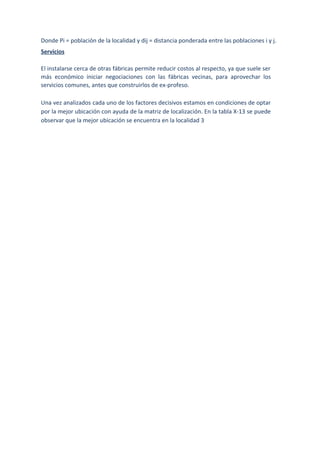 Donde Pi = población de la localidad y dij = distancia ponderada entre las poblaciones i y j.
Servicios
El instalarse cerca de otras fábricas permite reducir costos al respecto, ya que suele ser
más económico iniciar negociaciones con las fábricas vecinas, para aprovechar los
servicios comunes, antes que construirlos de ex-profeso.
Una vez analizados cada uno de los factores decisivos estamos en condiciones de optar
por la mejor ubicación con ayuda de la matriz de localización. En la tabla X-13 se puede
observar que la mejor ubicación se encuentra en la localidad 3
 