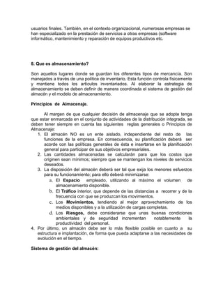 usuarios finales. También, en el contexto organizacional, numerosas empresas se
han especializado en la prestación de servicios a otras empresas (software
informático, mantenimiento y reparación de equipos productivos etc.




8. Que es almacenamiento?

Son aquellos lugares donde se guardan los diferentes tipos de mercancía. Son
manejados a través de una política de inventario. Esta función controla físicamente
y mantiene todos los artículos inventariados. Al elaborar la estrategia de
almacenamiento se deben definir de manera coordinada el sistema de gestión del
almacén y el modelo de almacenamiento.

Principios de Almacenaje.

      Al margen de que cualquier decisión de almacenaje que se adopte tenga
que estar enmarcada en el conjunto de actividades de la distribución integrada, se
deben tener siempre en cuenta las siguientes reglas generales o Principios de
Almacenaje:
   1. El almacén NO es un ente aislado, independiente del resto de las
       funciones de la empresa. En consecuencia, su planificación deberá ser
       acorde con las políticas generales de ésta e insertarse en la planificación
       general para participar de sus objetivos empresariales.
   2. Las cantidades almacenadas se calcularán para que los costos que
       originen sean mínimos; siempre que se mantengan los niveles de servicios
       deseados.
   3. La disposición del almacén deberá ser tal que exija los menores esfuerzos
       para su funcionamiento; para ello deberá minimizarse:
          a. El Espacio empleado, utilizando al máximo el volumen de
             almacenamiento disponible.
          b. El Tráfico interior, que depende de las distancias a recorrer y de la
             frecuencia con que se produzcan los movimientos.
          c. Los Movimientos, tendiendo al mejor aprovechamiento de los
             medios disponibles y a la utilización de cargas completas.
          d. Los Riesgos, debe considerarse que unas buenas condiciones
             ambientales y de seguridad incrementan             notablemente     la
             productividad del personal.
4. Por último, un almacén debe ser lo más flexible posible en cuanto a su
   estructura e implantación, de forma que pueda adaptarse a las necesidades de
   evolución en el tiempo.

Sistema de gestión del almacén:
 
