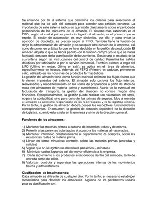Se entiende por tal el sistema que determina los criterios para seleccionar el
material que ha de salir del almacén para atender una petición concreta. La
importancia de este sistema radica en que incide directamente sobre el período de
permanencia de los productos en el almacén. El sistema más extendido es el
FIFO, según el cual el primer producto llegado al almacén, es el primero que se
expide. El sector de automoción es muy dinámico, por ello, y para evitar la
aparición de obsoletos, es preciso seguir el FIFO. También tiene la función de
dirigir la administración del almacén y de cualquier otra división de la empresa, así
como de poner en práctica lo que se haya decidido en la gestión de producción. El
almacén alojará lo que se habrá pedido con la función compra y/o lo que se habrá
fabricado después de la planificación de lanzamiento. Gestionará el estatuto de la
cuarentena según las instrucciones del control de calidad. Permitirá las salidas
decididas por fabricación o por el servicio comercial. También existen la regla del
LIFO (Ultimo en entrar, último en salir), se aplica en el área de alimentos,
específicamente en frescos. Además del FEFO (Primero en caducar, primero en
salir), utilizado en las industrias de productos farmacéuticos.
La gestión del almacén tiene como función esencial optimizar los flujos físicos que
le vienen impuestos del exterior. El almacén solo controla los flujo internos:
reenvasados y reabastecimiento en las zonas de preparación a partir de stock de
masa (en almacenes de materia prima y suministros). Aparte de la eventual pre
facturación del transporte, la gestión del almacén no conoce ningún dato
financiero. Excepcionalmente, la gestión puede realizar una valoración del stock,
no para la contabilidad sino para controlar las primas de seguros. Muy a menudo
el almacén es asimismo responsable de los reenvasados y de la logística externa.
Por lo tanto, la gestión de almacén deberá poseer las respectivas funcionalidades
correspondientes. En resumen, la gestión de almacén dependerá de la dirección
de logística, cuando esta exista en la empresa y si no de la dirección general.

Funciones de los almacenes:

1) Mantener las materias primas a cubierto de incendios, robos y deterioros.
2) Permitir a las personas autorizadas el acceso a las materias almacenadas.
3) Mantener informado constantemente al departamento de compras, sobre las
   existencias reales de materia prima.
4) Llevar en forma minuciosa controles sobre las materias primas (entradas y
   salidas)
5) Vigilar que no se agoten los materiales (máximos – mínimos).
6) Minimizar costos logrando así dar mayor eficiencia a la empresa.
7) Darle movimiento a los productos estacionados dentro del almacén, tanto de
   entrada como de salida.
8) Valorizar, controlar y supervisar las operaciones internas de los movimientos
   físicos y administrativos.

Clasificación de los almacenes:
Cada almacén es diferente de cualquier otro. Por lo tanto, es necesario establecer
mecanismos para clasificar los almacenes. Algunos de los parámetros usados
para su clasificación son:
 