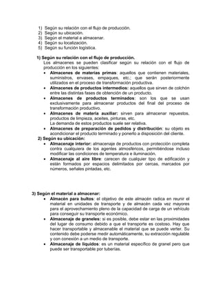 1)   Según su relación con el flujo de producción.
   2)   Según su ubicación.
   3)   Según el material a almacenar.
   4)   Según su localización.
   5)   Según su función logística.

  1) Según su relación con el flujo de producción.
      Los almacenes se pueden clasificar según su relación con el flujo de
      producción en los siguientes:
      • Almacenes de materias primas: aquellos que contienen materiales,
         suministros, envases, empaques, etc.; que serán posteriormente
         utilizados en el proceso de transformación productiva.
      • Almacenes de productos intermedios: aquellos que sirven de colchón
         entre las distintas fases de obtención de un producto.
      • Almacenes de productos terminados: son los que se usan
         exclusivamente para almacenar productos del final del proceso de
         transformación productivo.
      • Almacenes de materia auxiliar: sirven para almacenar repuestos,
         productos de limpieza, aceites, pinturas, etc.
         La demanda de estos productos suele ser relativa.
      • Almacenes de preparación de pedidos y distribución: su objeto es
         acondicionar el producto terminado y ponerlo a disposición del cliente.
   2) Según su ubicación:
      • Almacenaje interior: almacenaje de productos con protección completa
         contra cualquiera de los agentes atmosféricos, permitiéndose incluso
         modificar las condiciones de temperatura e iluminación.
      • Almacenaje al aire libre: carecen de cualquier tipo de edificación y
         están formados por espacios delimitados por cercas, marcados por
         números, señales pintadas, etc.




3) Según el material a almacenar:
      • Almacén para bultos: el objetivo de este almacén radica en reunir el
        material en unidades de transporte y de almacén cada vez mayores
        para el aprovechamiento pleno de la capacidad de carga de un vehículo
        para conseguir su transporte económico.
      • Almacenaje de graneles: si es posible, debe estar en las proximidades
        del lugar de consumo debido a que el transporte es costoso. Hay que
        hacer transportable y almacenable el material que se puede verter. Su
        contenido debe poderse medir automáticamente, su extracción regulable
        y con conexión a un medio de transporte.
      • Almacenaje de líquidos: es un material específico de granel pero que
        puede ser transportable por tuberías.
 